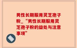 男性长期服用灵芝孢子粉_“男性长期服用灵芝孢子粉的益处与注意事项”