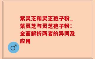 紫灵芝和灵芝孢子粉_紫灵芝与灵芝孢子粉：全面解析两者的异同及应用