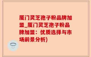 厦门灵芝孢子粉品牌加盟_厦门灵芝孢子粉品牌加盟：优质选择与市场前景分析)