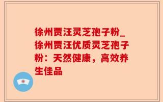 徐州贾汪灵芝孢子粉_徐州贾汪优质灵芝孢子粉：天然健康，高效养生佳品