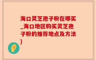 海口灵芝孢子粉在哪买_海口地区购买灵芝孢子粉的推荐地点及方法)