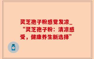 灵芝孢子粉感觉发凉_“灵芝孢子粉：清凉感受，健康养生新选择”
