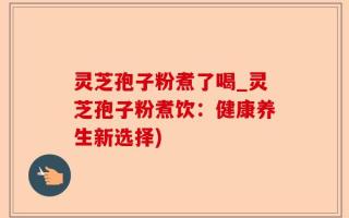 灵芝孢子粉煮了喝_灵芝孢子粉煮饮：健康养生新选择)