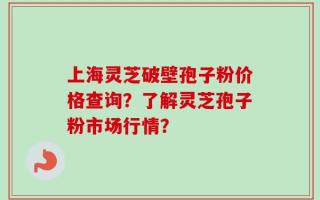 上海灵芝破壁孢子粉价格查询？了解灵芝孢子粉市场行情？