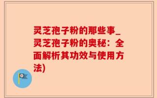 灵芝孢子粉的那些事_灵芝孢子粉的奥秘：全面解析其功效与使用方法)