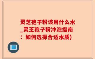 灵芝孢子粉该用什么水_灵芝孢子粉冲泡指南：如何选择合适水质)