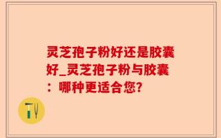 灵芝孢子粉好还是胶囊好_灵芝孢子粉与胶囊：哪种更适合您？