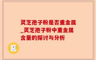 灵芝孢子粉是否重金属_灵芝孢子粉中重金属含量的探讨与分析