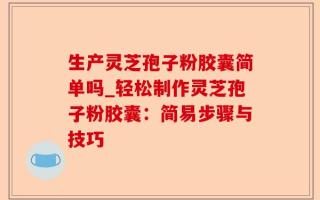 生产灵芝孢子粉胶囊简单吗_轻松制作灵芝孢子粉胶囊：简易步骤与技巧
