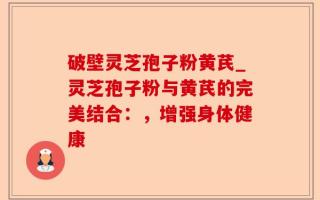 破壁灵芝孢子粉黄芪_灵芝孢子粉与黄芪的完美结合：，增强身体健康