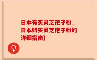 日本有买灵芝孢子粉_日本购买灵芝孢子粉的详细指南)