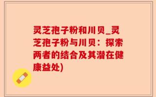 灵芝孢子粉和川贝_灵芝孢子粉与川贝：探索两者的结合及其潜在健康益处)