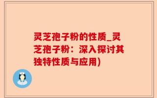 灵芝孢子粉的性质_灵芝孢子粉：深入探讨其独特性质与应用)
