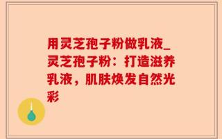 用灵芝孢子粉做乳液_灵芝孢子粉：打造滋养乳液，肌肤焕发自然光彩