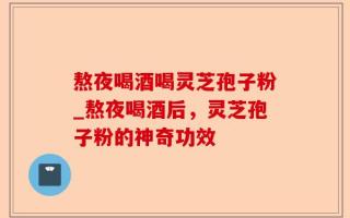 熬夜喝酒喝灵芝孢子粉_熬夜喝酒后，灵芝孢子粉的神奇功效