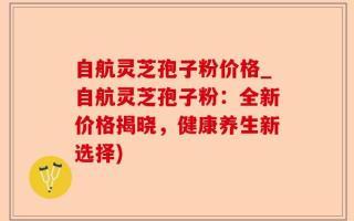 自航灵芝孢子粉价格_自航灵芝孢子粉：全新价格揭晓，健康养生新选择)