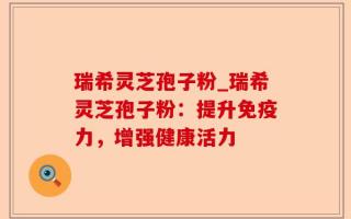 瑞希灵芝孢子粉_瑞希灵芝孢子粉：提升免疫力，增强健康活力
