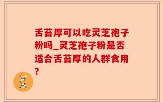 舌苔厚可以吃灵芝孢子粉吗_灵芝孢子粉是否适合舌苔厚的人群食用？