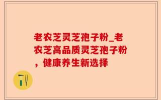 老农芝灵芝孢子粉_老农芝高品质灵芝孢子粉，健康养生新选择