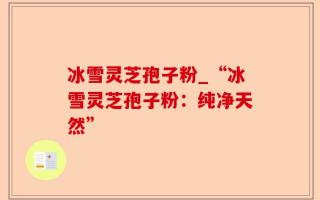 冰雪灵芝孢子粉_“冰雪灵芝孢子粉：纯净天然”