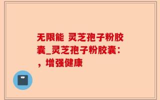 无限能 灵芝孢子粉胶囊_灵芝孢子粉胶囊：，增强健康