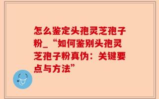 怎么鉴定头孢灵芝孢子粉_“如何鉴别头孢灵芝孢子粉真伪：关键要点与方法”