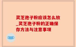 灵芝孢子粉应该怎么放_灵芝孢子粉的正确保存方法与注意事项