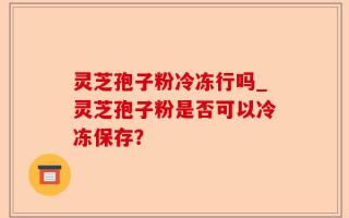 灵芝孢子粉冷冻行吗_灵芝孢子粉是否可以冷冻保存？