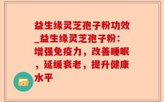 益生缘灵芝孢子粉功效_益生缘灵芝孢子粉：增强免疫力，改善睡眠，延缓衰老，提升健康水平