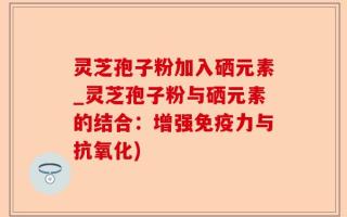 灵芝孢子粉加入硒元素_灵芝孢子粉与硒元素的结合：增强免疫力与抗氧化)