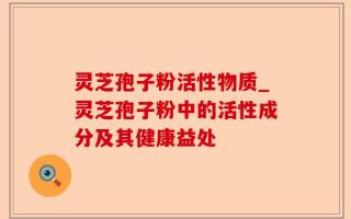 灵芝孢子粉活性物质_灵芝孢子粉中的活性成分及其健康益处