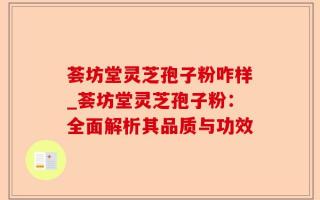 荟坊堂灵芝孢子粉咋样_荟坊堂灵芝孢子粉：全面解析其品质与功效