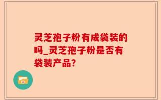 灵芝孢子粉有成袋装的吗_灵芝孢子粉是否有袋装产品？