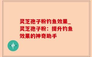 灵芝孢子粉钓鱼效果_灵芝孢子粉：提升钓鱼效果的神奇助手