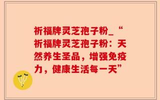 祈福牌灵芝孢子粉_“祈福牌灵芝孢子粉：天然养生圣品，增强免疫力，健康生活每一天”
