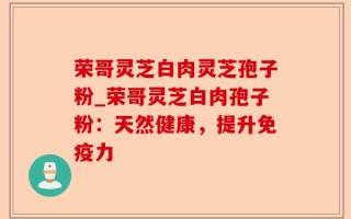 荣哥灵芝白肉灵芝孢子粉_荣哥灵芝白肉孢子粉：天然健康，提升免疫力
