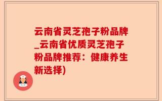 云南省灵芝孢子粉品牌_云南省优质灵芝孢子粉品牌推荐：健康养生新选择)