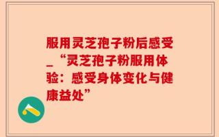 服用灵芝孢子粉后感受_“灵芝孢子粉服用体验：感受身体变化与健康益处”