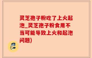 灵芝孢子粉吃了上火起泡_灵芝孢子粉食用不当可能导致上火和起泡问题)