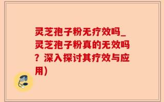 灵芝孢子粉无疗效吗_灵芝孢子粉真的无效吗？深入探讨其疗效与应用)