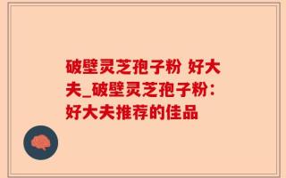 破壁灵芝孢子粉 好大夫_破壁灵芝孢子粉：好大夫推荐的佳品