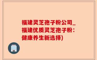 福建灵芝孢子粉公司_福建优质灵芝孢子粉：健康养生新选择)