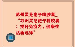 苏州灵芝孢子粉胶囊_“苏州灵芝孢子粉胶囊：提升免疫力，健康生活新选择”