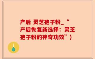 产后 灵芝孢子粉_“产后恢复新选择：灵芝孢子粉的神奇功效”)