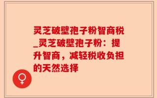 灵芝破壁孢子粉智商税_灵芝破壁孢子粉：提升智商，减轻税收负担的天然选择
