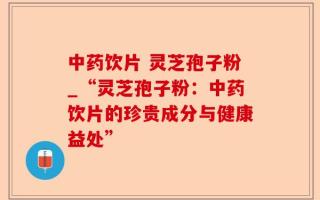 中药饮片 灵芝孢子粉_“灵芝孢子粉：中药饮片的珍贵成分与健康益处”
