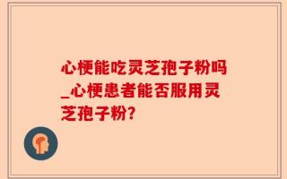 心梗能吃灵芝孢子粉吗_心梗患者能否服用灵芝孢子粉？
