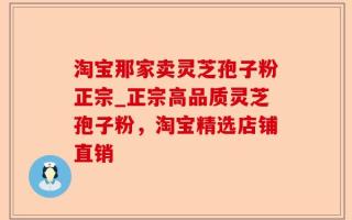 淘宝那家卖灵芝孢子粉正宗_正宗高品质灵芝孢子粉，淘宝精选店铺直销