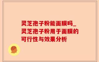 灵芝孢子粉能面膜吗_灵芝孢子粉用于面膜的可行性与效果分析