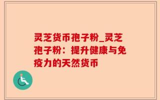 灵芝货币孢子粉_灵芝孢子粉：提升健康与免疫力的天然货币